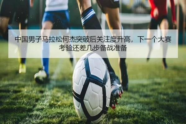 中国男子马拉松何杰突破后关注度升高，下一个大赛考验还差几步备战准备